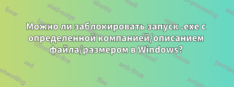 Можно ли заблокировать запуск .exe с определенной компанией/описанием файла/размером в Windows?