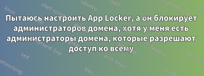 Пытаюсь настроить App Locker, а он блокирует администраторов домена, хотя у меня есть администраторы домена, которые разрешают доступ ко всему