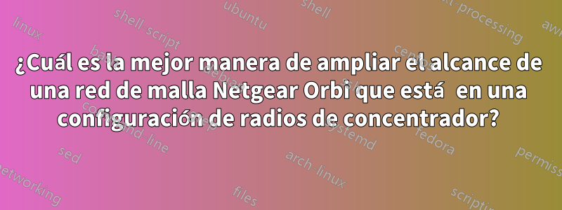 ¿Cuál es la mejor manera de ampliar el alcance de una red de malla Netgear Orbi que está en una configuración de radios de concentrador?