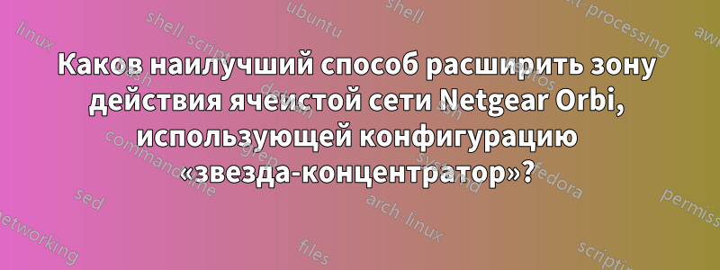 Каков наилучший способ расширить зону действия ячеистой сети Netgear Orbi, использующей конфигурацию «звезда-концентратор»?