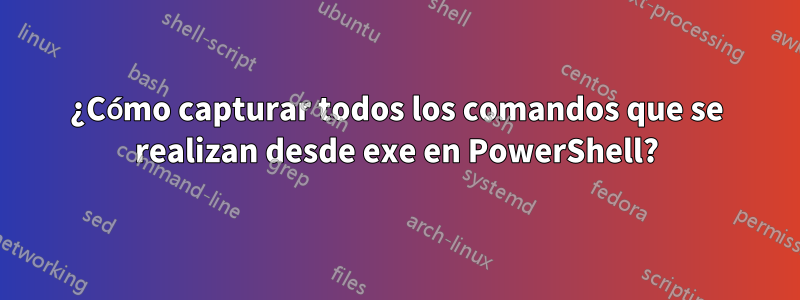 ¿Cómo capturar todos los comandos que se realizan desde exe en PowerShell?