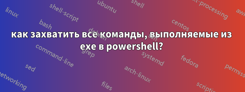 как захватить все команды, выполняемые из exe в powershell?