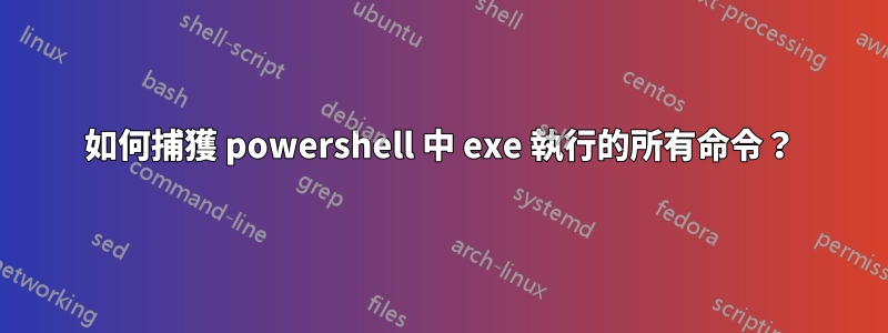 如何捕獲 powershell 中 exe 執行的所有命令？