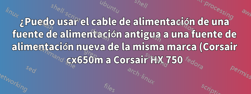 ¿Puedo usar el cable de alimentación de una fuente de alimentación antigua a una fuente de alimentación nueva de la misma marca (Corsair cx650m a Corsair HX 750)?