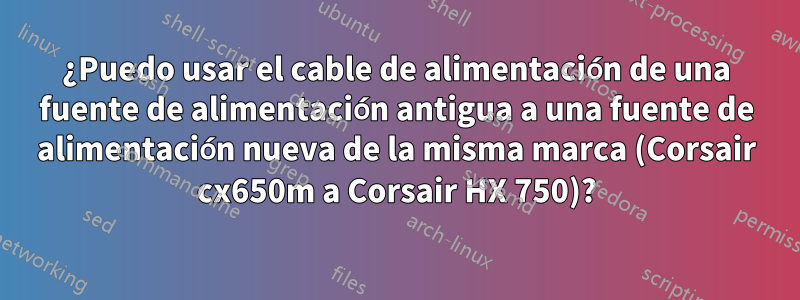 ¿Puedo usar el cable de alimentación de una fuente de alimentación antigua a una fuente de alimentación nueva de la misma marca (Corsair cx650m a Corsair HX 750)?