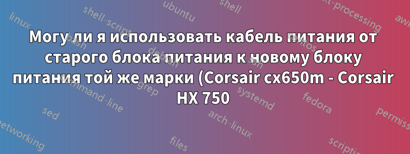Могу ли я использовать кабель питания от старого блока питания к новому блоку питания той же марки (Corsair cx650m - Corsair HX 750)?