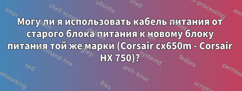 Могу ли я использовать кабель питания от старого блока питания к новому блоку питания той же марки (Corsair cx650m - Corsair HX 750)?