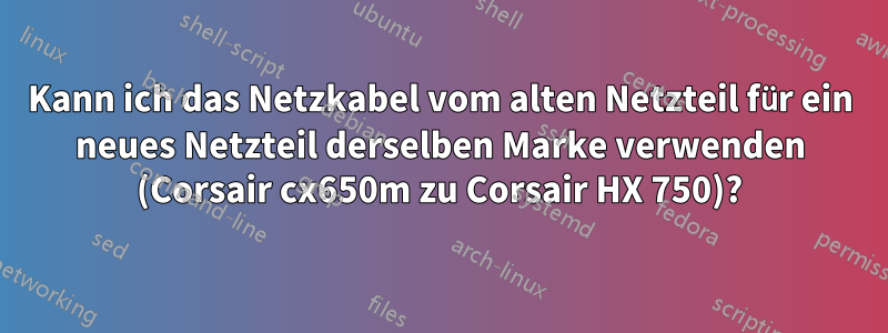 Kann ich das Netzkabel vom alten Netzteil für ein neues Netzteil derselben Marke verwenden (Corsair cx650m zu Corsair HX 750)?