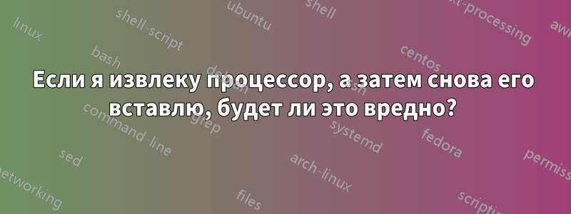 Если я извлеку процессор, а затем снова его вставлю, будет ли это вредно?