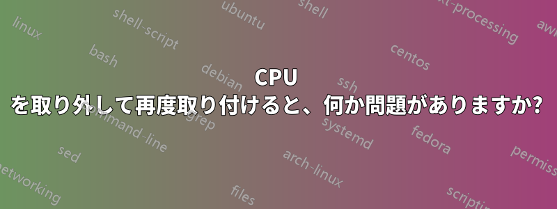 CPU を取り外して再度取り付けると、何か問題がありますか?