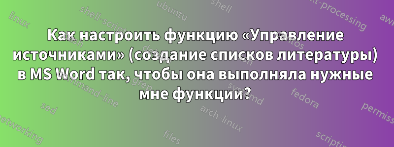 Как настроить функцию «Управление источниками» (создание списков литературы) в MS Word так, чтобы она выполняла нужные мне функции?