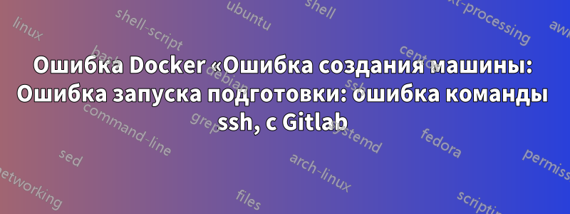 Ошибка Docker «Ошибка создания машины: Ошибка запуска подготовки: ошибка команды ssh, с Gitlab