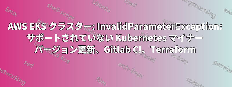 AWS EKS クラスター: InvalidParameterException: サポートされていない Kubernetes マイナー バージョン更新、Gitlab CI、Terraform