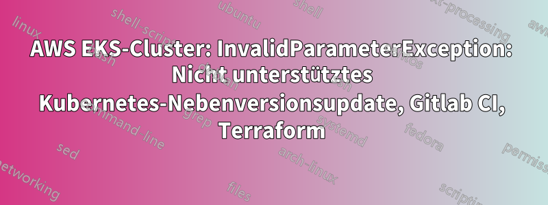 AWS EKS-Cluster: InvalidParameterException: Nicht unterstütztes Kubernetes-Nebenversionsupdate, Gitlab CI, Terraform