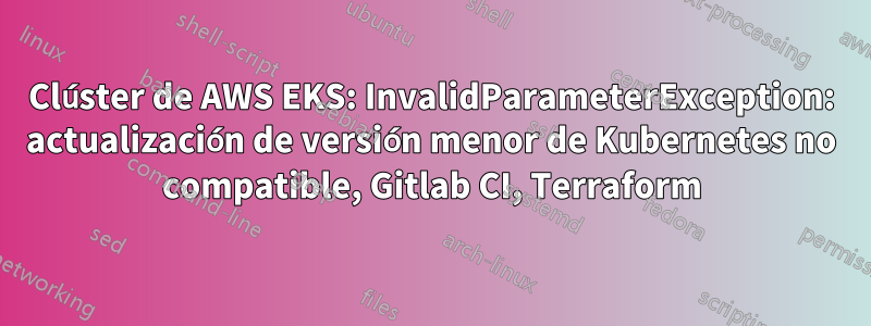 Clúster de AWS EKS: InvalidParameterException: actualización de versión menor de Kubernetes no compatible, Gitlab CI, Terraform