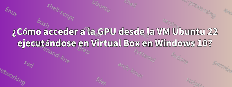 ¿Cómo acceder a la GPU desde la VM Ubuntu 22 ejecutándose en Virtual Box en Windows 10?