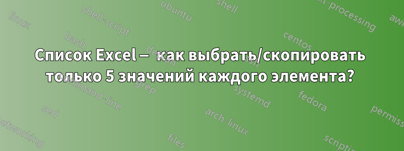 Список Excel — как выбрать/скопировать только 5 значений каждого элемента?