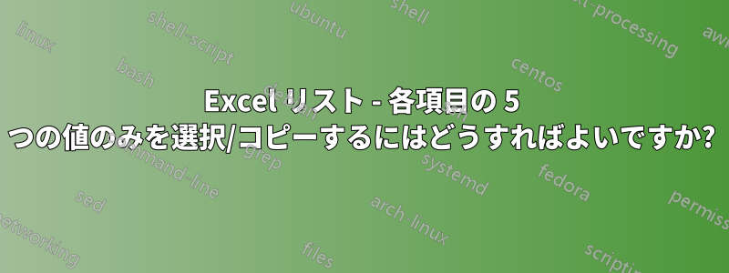 Excel リスト - 各項目の 5 つの値のみを選択/コピーするにはどうすればよいですか?