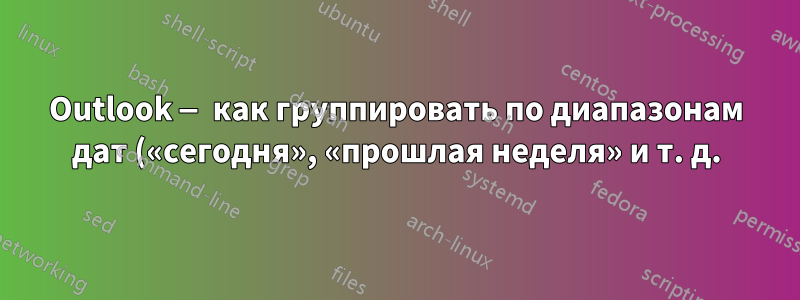 Outlook — как группировать по диапазонам дат («сегодня», «прошлая неделя» и т. д.) при ручной группировке?