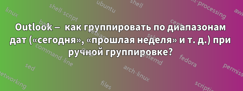 Outlook — как группировать по диапазонам дат («сегодня», «прошлая неделя» и т. д.) при ручной группировке?