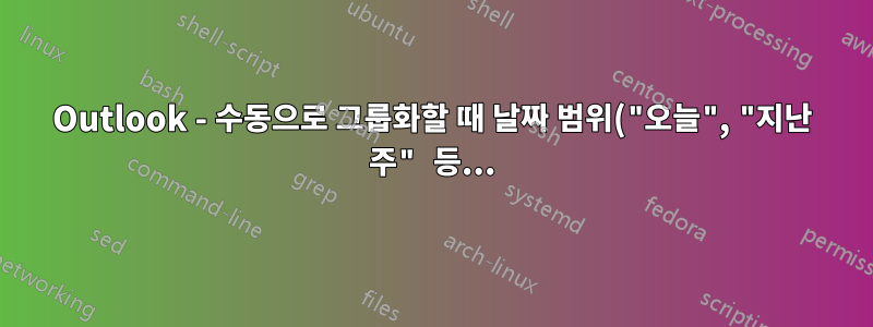 Outlook - 수동으로 그룹화할 때 날짜 범위("오늘", "지난 주" 등...)별로 그룹화하는 방법은 무엇입니까?