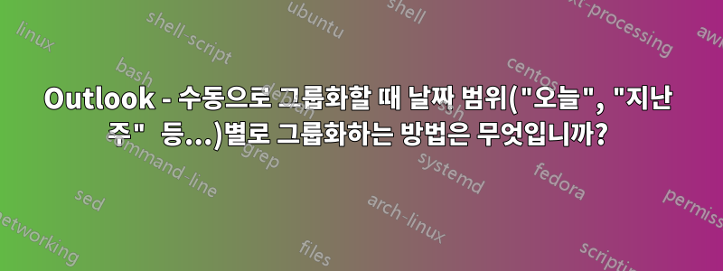 Outlook - 수동으로 그룹화할 때 날짜 범위("오늘", "지난 주" 등...)별로 그룹화하는 방법은 무엇입니까?