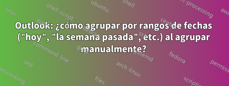 Outlook: ¿cómo agrupar por rangos de fechas ("hoy", "la semana pasada", etc.) al agrupar manualmente?