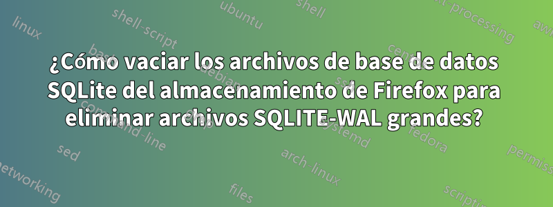 ¿Cómo vaciar los archivos de base de datos SQLite del almacenamiento de Firefox para eliminar archivos SQLITE-WAL grandes?