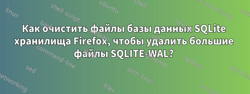 Как очистить файлы базы данных SQLite хранилища Firefox, чтобы удалить большие файлы SQLITE-WAL?