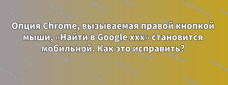 Опция Chrome, вызываемая правой кнопкой мыши, «Найти в Google xxx» становится мобильной. Как это исправить?