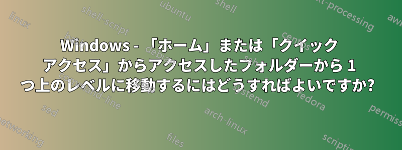 Windows - 「ホーム」または「クイック アクセス」からアクセスしたフォルダーから 1 つ上のレベルに移動するにはどうすればよいですか? 