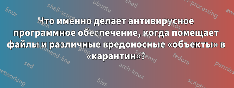 Что именно делает антивирусное программное обеспечение, когда помещает файлы и различные вредоносные «объекты» в «карантин»?