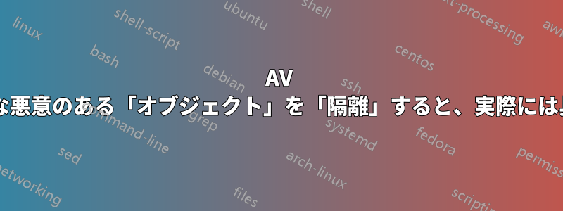 AV ソフトウェアがファイルやさまざまな悪意のある「オブジェクト」を「隔離」すると、実際には具体的に何が行われるのでしょうか?