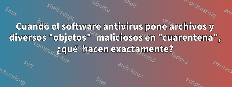 Cuando el software antivirus pone archivos y diversos "objetos" maliciosos en "cuarentena", ¿qué hacen exactamente?