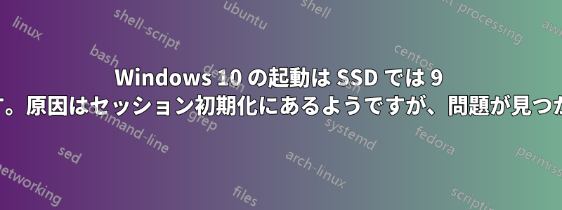 Windows 10 の起動は SSD では 9 分かかります。原因はセッション初期化にあるようですが、問題が見つかりません。