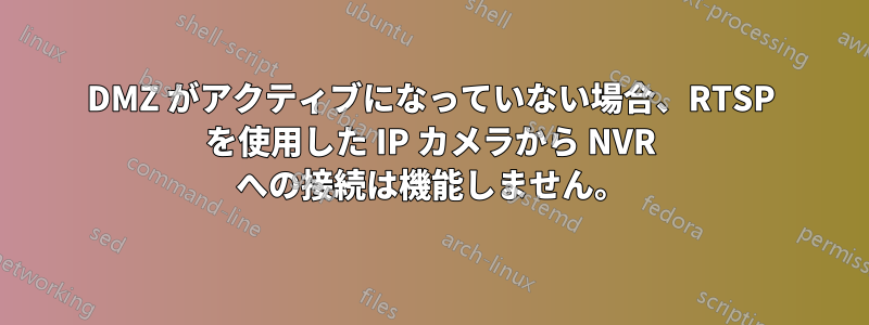 DMZ がアクティブになっていない場合、RTSP を使用した IP カメラから NVR への接続は機能しません。