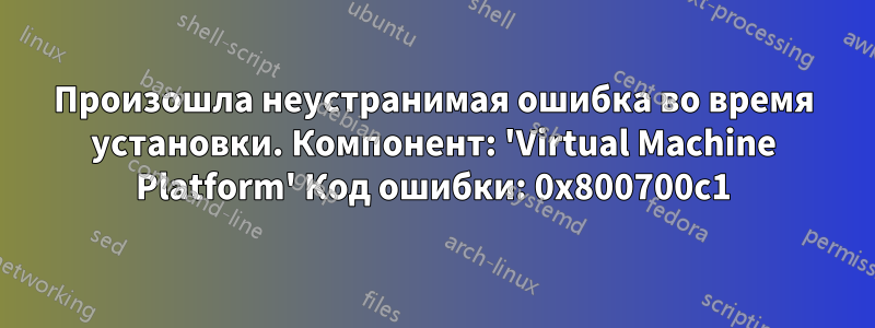 Произошла неустранимая ошибка во время установки. Компонент: 'Virtual Machine Platform' Код ошибки: 0x800700c1