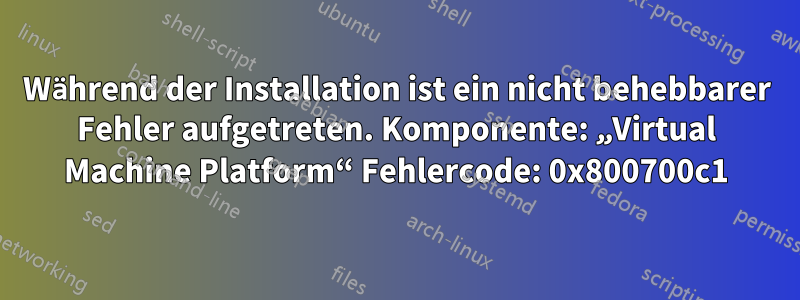 Während der Installation ist ein nicht behebbarer Fehler aufgetreten. Komponente: „Virtual Machine Platform“ Fehlercode: 0x800700c1