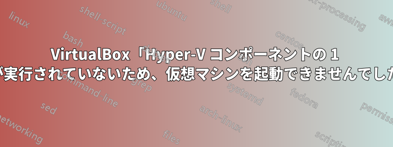 VirtualBox「Hyper-V コンポーネントの 1 つが実行されていないため、仮想マシンを起動できませんでした」