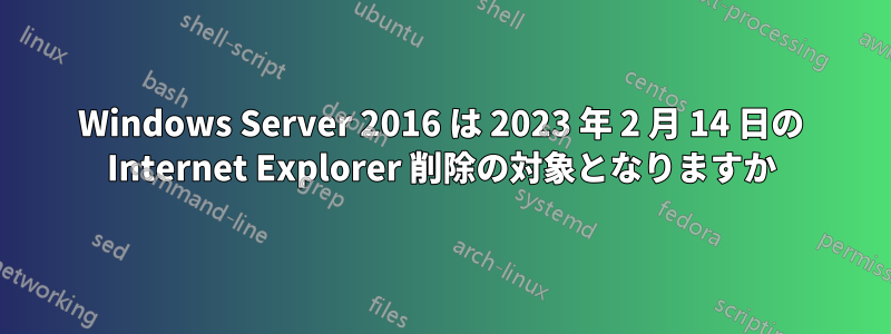 Windows Server 2016 は 2023 年 2 月 14 日の Internet Explorer 削除の対象となりますか