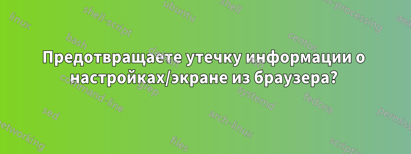 Предотвращаете утечку информации о настройках/экране из браузера?