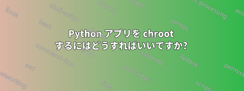 Python アプリを chroot するにはどうすればいいですか?