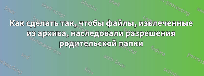 Как сделать так, чтобы файлы, извлеченные из архива, наследовали разрешения родительской папки