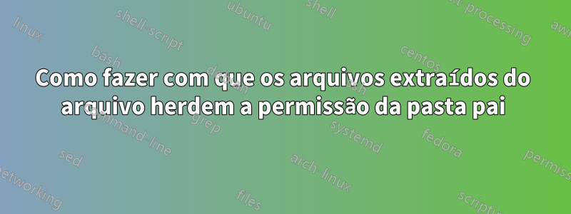 Como fazer com que os arquivos extraídos do arquivo herdem a permissão da pasta pai