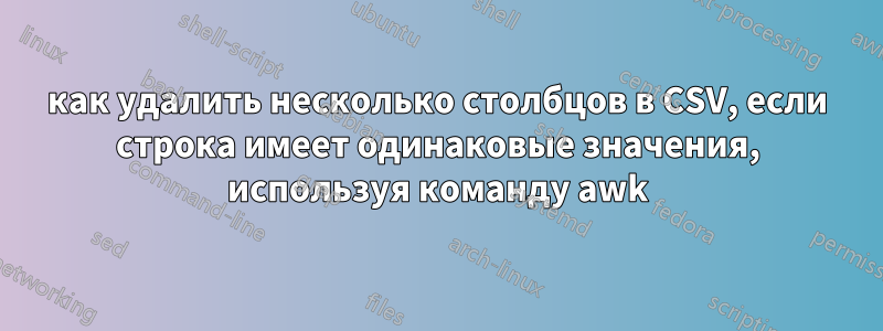 как удалить несколько столбцов в CSV, если строка имеет одинаковые значения, используя команду awk