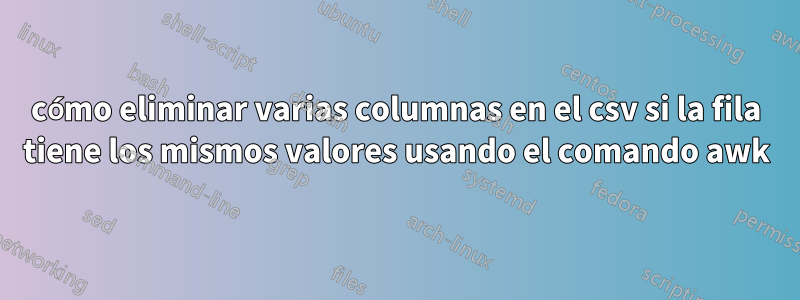 cómo eliminar varias columnas en el csv si la fila tiene los mismos valores usando el comando awk