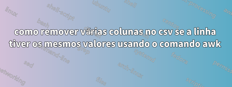 como remover várias colunas no csv se a linha tiver os mesmos valores usando o comando awk