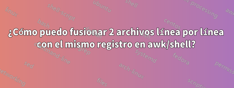 ¿Cómo puedo fusionar 2 archivos línea por línea con el mismo registro en awk/shell?