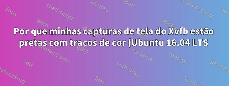 Por que minhas capturas de tela do Xvfb estão pretas com traços de cor (Ubuntu 16.04 LTS)