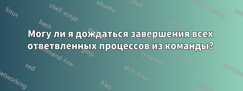 Могу ли я дождаться завершения всех ответвленных процессов из команды?